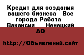 Кредит для создания вашего бизнеса - Все города Работа » Вакансии   . Ненецкий АО